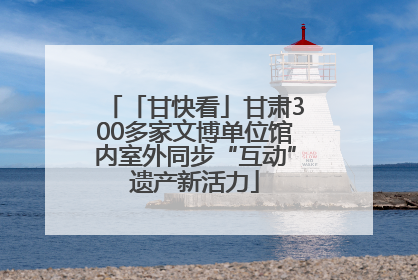 「甘快看」甘肃300多家文博单位馆内室外同步“互动”遗产新活力