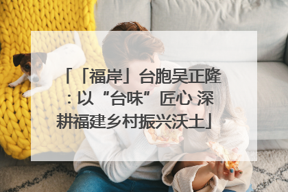 「福岸」台胞吴正隆：以“台味”匠心 深耕福建乡村振兴沃土