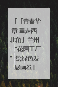 「青春华章·重走西北角」兰州“花园工厂”绘绿色发展画卷