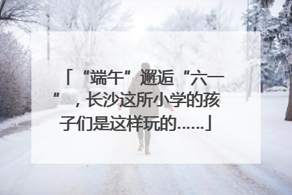 “端午”邂逅“六一”，长沙这所小学的孩子们是这样玩的……