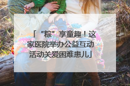 “粽”享童趣！这家医院举办公益互动活动关爱困难患儿