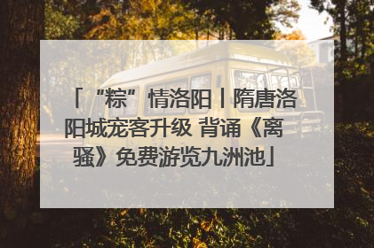 “粽”情洛阳丨隋唐洛阳城宠客升级 背诵《离骚》免费游览九洲池