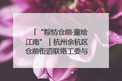 “粽情仓前·童绘江南”｜杭州余杭区仓前街道联络工委与辖区群众共度佳节