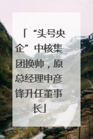 “头号央企”中核集团换帅，原总经理申彦锋升任董事长