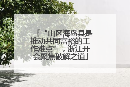 “山区海岛县是推动共同富裕的工作难点”，浙江开会聚焦破解之道