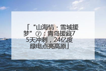 “山海情・雪域援梦”⑦：青岛援藏75天冲刺，24亿度绿电点亮高原