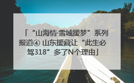 “山海情·雪域援梦”系列报道④ 山东援藏让“此生必驾318”多了N个理由