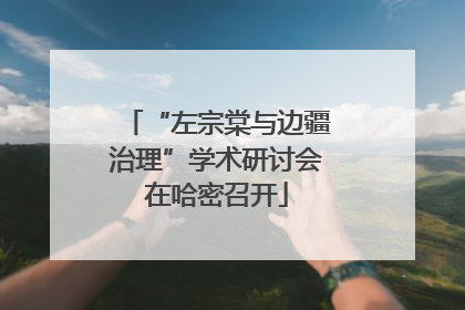 “左宗棠与边疆治理”学术研讨会在哈密召开