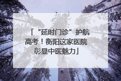 “延时门诊”护航高考！衡阳这家医院彰显中医魅力