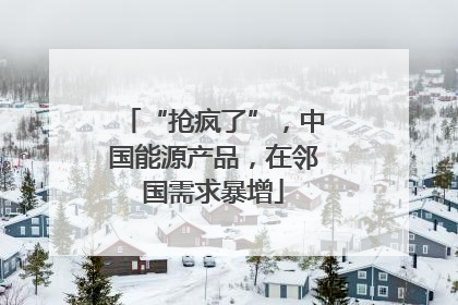 “抢疯了”，中国能源产品，在邻国需求暴增