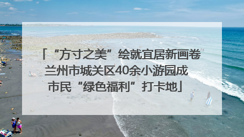 “方寸之美”绘就宜居新画卷 兰州市城关区40余小游园成市民“绿色福利”打卡地