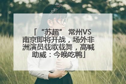 “苏超” 常州VS南京即将开战，场外非洲演员载歌载舞，高喊助威：今晚吃鸭
