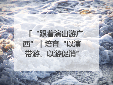 “跟着演出游广西”｜培育“以演带游、以游促消”文旅消费新生态