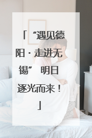 “遇见德阳・走进无锡” 明日逐光而来！