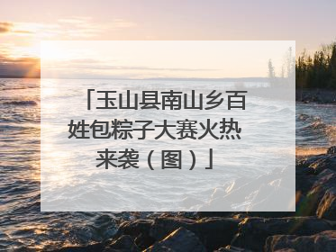 玉山县南山乡百姓包粽子大赛火热来袭（图）