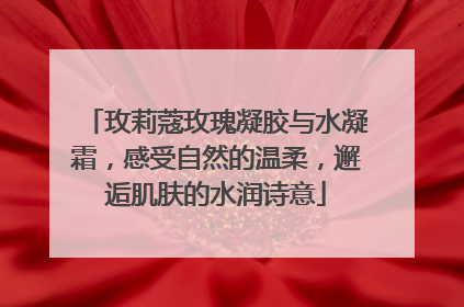 玫莉蔻玫瑰凝胶与水凝霜，感受自然的温柔，邂逅肌肤的水润诗意