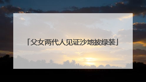 父女两代人见证沙地披绿装