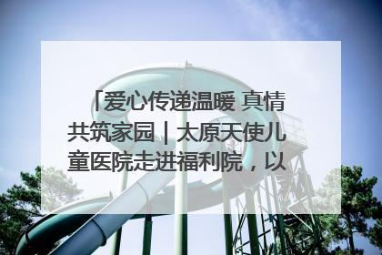 爱心传递温暖 真情共筑家园｜太原天使儿童医院走进福利院，以爱守护童真笑颜！