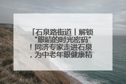石泉路街道丨解锁“眼睛的时光密码”！同济专家走进石泉，为中老年眼健康精准“护航”