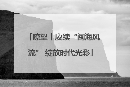 瞭望丨赓续“闽海风流” 绽放时代光彩