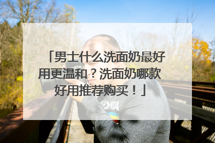 男士什么洗面奶最好用更温和？洗面奶哪款好用推荐购买！