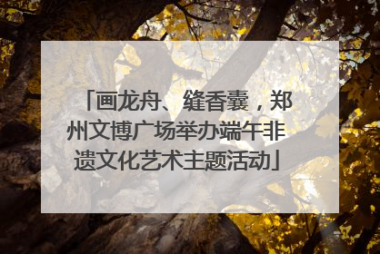 画龙舟、缝香囊，郑州文博广场举办端午非遗文化艺术主题活动
