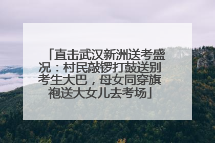 直击武汉新洲送考盛况：村民敲锣打鼓送别考生大巴，母女同穿旗袍送大女儿去考场