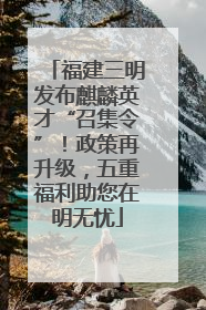 福建三明发布麒麟英才“召集令”！政策再升级，五重福利助您在明无忧