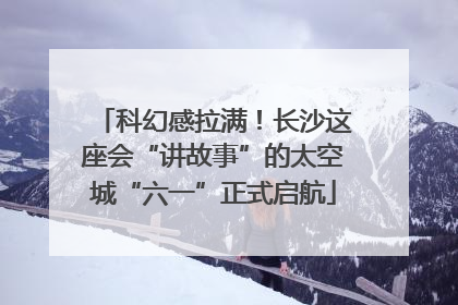 科幻感拉满！长沙这座会“讲故事”的太空城“六一”正式启航