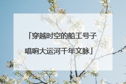 穿越时空的船工号子唱响大运河千年文脉