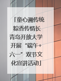 童心溯传统 粽香传情长青岛开放大学开展“端午+六一”双节文化宣讲活动