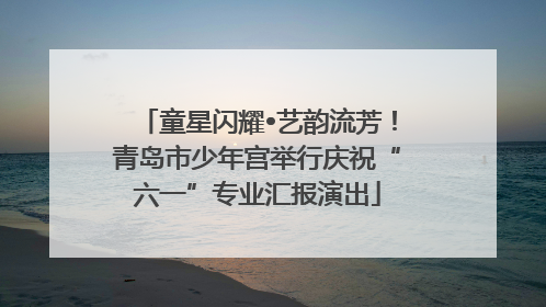 童星闪耀•艺韵流芳！青岛市少年宫举行庆祝“六一”专业汇报演出