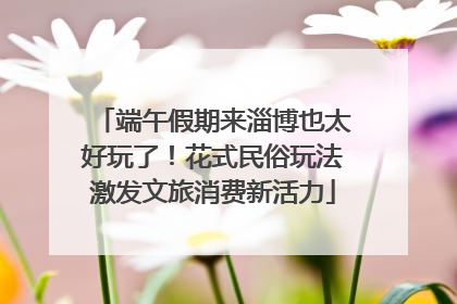 端午假期来淄博也太好玩了！花式民俗玩法激发文旅消费新活力
