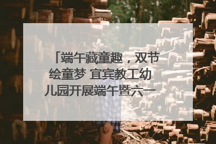 端午藏童趣，双节绘童梦 宜宾教工幼儿园开展端午暨六一亲子游园活动