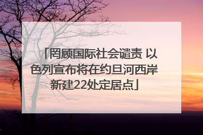 罔顾国际社会谴责 以色列宣布将在约旦河西岸新建22处定居点