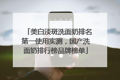 美白淡斑洗面奶排名第一使用实测，国产洗面奶排行榜品牌榜单