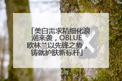 美白需求精细化浪潮来袭，OBLUE欧林兰以先锋之势，铸就护肤新标杆
