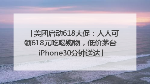 美团启动618大促：人人可领618元吃喝购物，低价茅台iPhone30分钟送达