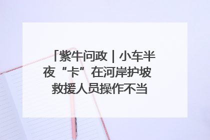 紫牛问政｜小车半夜“卡”在河岸护坡 救援人员操作不当致小车翻下河，然后直接走人了