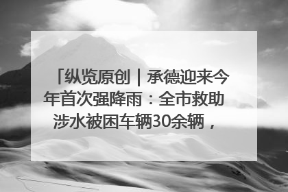 纵览原创｜承德迎来今年首次强降雨：全市救助涉水被困车辆30余辆，8日晚市区已无积水路段，交通恢复畅通