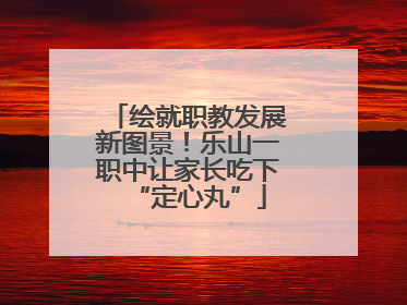 绘就职教发展新图景！乐山一职中让家长吃下“定心丸”