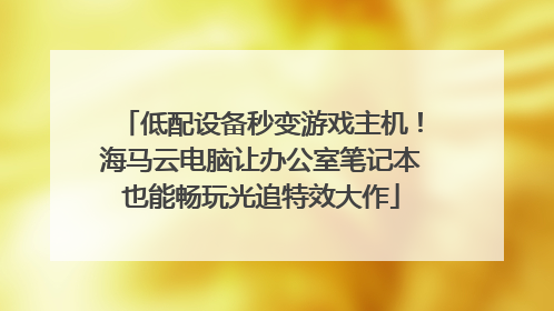 低配设备秒变游戏主机！海马云电脑让办公室笔记本也能畅玩光追特效大作