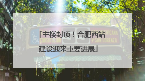 主楼封顶！合肥西站建设迎来重要进展