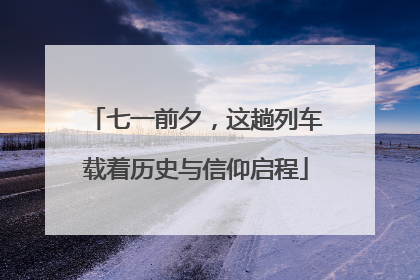 七一前夕，这趟列车载着历史与信仰启程
