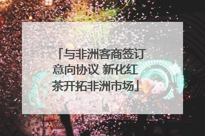 与非洲客商签订意向协议 新化红茶开拓非洲市场