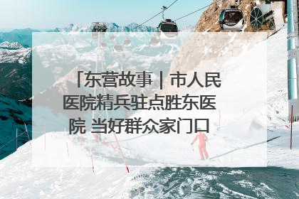 东营故事｜市人民医院精兵驻点胜东医院 当好群众家门口健康守护者