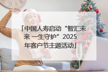 中国人寿启动“智汇未来 一生守护”2025年客户节主题活动