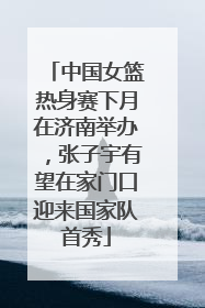 中国女篮热身赛下月在济南举办，张子宇有望在家门口迎来国家队首秀