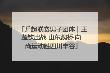 乒超联赛男子团体｜王楚钦出战 山东魏桥·向尚运动胜四川丰谷