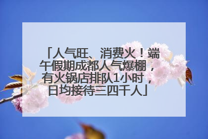 人气旺、消费火！端午假期成都人气爆棚，有火锅店排队1小时，日均接待三四千人